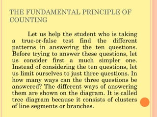 THE FUNDAMENTAL PRINCIPLE OF COUNTING Let us help the student who is taking a true-or-false test find the different patterns in answering the ten questions. Before trying to answer these questions, let us consider first a much simpler one. Instead of considering the ten questions, let us limit ourselves to just three questions. In how many ways can the three questions be answered? The different ways of answering them are shown on the diagram. It is called tree diagram because it consists of clusters of line segments or branches.  