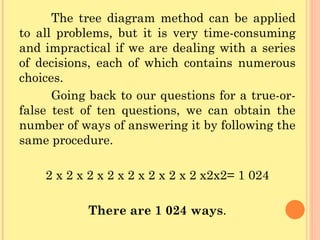 The tree diagram method can be applied to all problems, but it is very time-consuming and impractical if we are dealing with a series of decisions, each of which contains numerous choices. Going back to our questions for a true-or-false test of ten questions, we can obtain the number of ways of answering it by following the same procedure. 2 x 2 x 2 x 2 x 2 x 2 x 2 x 2 x2x2= 1 024 There are 1 024 ways . 