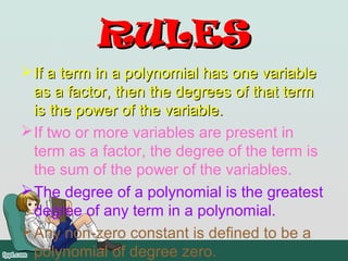 RULES
 If a term in a polynomial has one variable
  as a factor, then the degrees of that term
  is the power of the variable.
 If two or more variables are present in
  term as a factor, the degree of the term is
  the sum of the power of the variables.
 The degree of a polynomial is the greatest
  degree of any term in a polynomial.
 Any non-zero constant is defined to be a
  polynomial of degree zero.
 