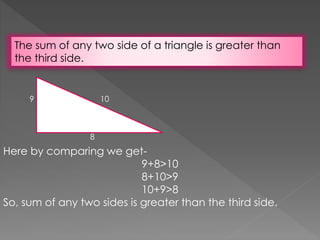 The sum of any two side of a triangle is greater than
the third side.
10
8
9
Here by comparing we get-
9+8>10
8+10>9
10+9>8
So, sum of any two sides is greater than the third side.
 