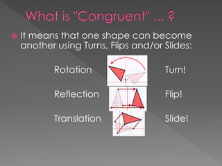  It means that one shape can become
another using Turns, Flips and/or Slides:
Rotation Turn!
Reflection Flip!
Translation Slide!
 