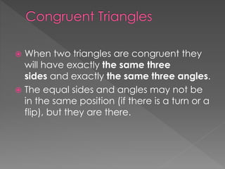  When two triangles are congruent they
will have exactly the same three
sides and exactly the same three angles.
 The equal sides and angles may not be
in the same position (if there is a turn or a
flip), but they are there.
 