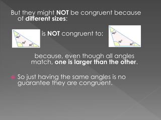 But they might NOT be congruent because
of different sizes:
is NOT congruent to:
because, even though all angles
match, one is larger than the other.
 So just having the same angles is no
guarantee they are congruent.
 