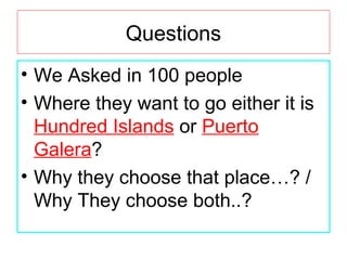 Questions
• We Asked in 100 people
• Where they want to go either it is
Hundred Islands or Puerto
Galera?
• Why they choose that place…? /
Why They choose both..?
 