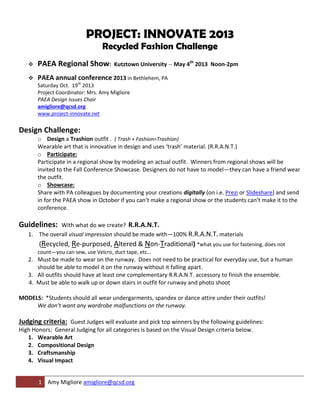 PROJECT: INNOVATE 2013
                                 Recycled Fashion Challenge
      PAEA Regional Show:            Kutztown University -- May 4th 2013 Noon-2pm

      PAEA annual conference 2013 in Bethlehem, PA
       Saturday Oct. 19th 2013
       Project Coordinator: Mrs. Amy Migliore
       PAEA Design Issues Chair
       amigliore@qcsd.org
       www.project-innovate.net

Design Challenge:
       o Design a Trashion outfit . ( Trash + Fashion=Trashion)
       Wearable art that is innovative in design and uses ‘trash’ material. (R.R.A.N.T.)
       o Participate:
       Participate in a regional show by modeling an actual outfit. Winners from regional shows will be
       invited to the Fall Conference Showcase. Designers do not have to model—they can have a friend wear
       the outfit.
       o Showcase:
       Share with PA colleagues by documenting your creations digitally (on i.e. Prezi or Slideshare) and send
       in for the PAEA show in October if you can’t make a regional show or the students can’t make it to the
       conference.

Guidelines:   With what do we create? R.R.A.N.T.
   1. The overall visual impression should be made with—100% R.R.A.N.T. materials
        (Recycled, Re-purposed, Altered & Non-Traditional) *what you use for fastening, does not
       count—you can sew, use Velcro, duct tape, etc…
   2. Must be made to wear on the runway. Does not need to be practical for everyday use, but a human
      should be able to model it on the runway without it falling apart.
   3. All outfits should have at least one complementary R.R.A.N.T. accessory to finish the ensemble.
   4. Must be able to walk up or down stairs in outfit for runway and photo shoot

MODELS: *Students should all wear undergarments, spandex or dance attire under their outfits!
     We don’t want any wardrobe malfunctions on the runway.

Judging criteria: Guest Judges will evaluate and pick top winners by the following guidelines:
High Honors: General Judging for all categories is based on the Visual Design criteria below.
   1. Wearable Art
   2. Compositional Design
   3. Craftsmanship
   4. Visual Impact


       1 Amy Migliore amigliore@qcsd.org
 