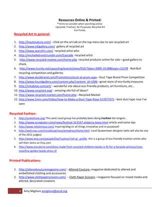 Resources Online & Printed:
                                       *Terms to consider when searching online:
                                      Upcycled, Trashion, Re-Purposed, Recycled Art
                                                       Eco-Funky,
   Recycled Art In general:

   1.  http://hautenature.com/ --Click on the art tab on the top menu bar to see recycled art
   2.  http://www.ndigallery.com/ gallery of recycled art
   3.  http://www.jeanshin.com/ -recycled artist who
   4.  http://michellebrand.tumblr.com/Cascade recycled artist
   5.   http://www.recycled-market.com/home.php recycled products online for sale—good gallery to
       check.
   6. http://www.trunity.net/upcycling/events/view/932/?date=2009-10-08&topic=15278 -Red Bull
       recycling competition and galleries
   7. http://www.duckbrand.com/Promotions/stuck-at-prom.aspx --Duct Tape Brand Prom Competition
   8. http://www.foundgallery.com/content.php?content_id=1006 –great store of eco-funky treasures
   9. http://inhabitat.com/art/ --wonderful site about eco-friendly products, art furntiture, etc…
   10. http://www.recyclart.org/ --amazing site full of ideas!!
   11. http://www.recycled-market.com/home.php --Recycled Market
   12. http://www.5min.com/Video/How-to-Make-a-Duct-Tape-Rose-517077275 --best duct tape rose I’ve
       seen


Recycled Fashion:
   1.   http://junktofunk.org/ This west coast group has probably been doing trashion the longest…
   2.   http://www.ocregister.com/news/festival-313167-elsberry-lewis.html article and some tips
   3. http://www.refashinoso.com/ inspiring blog on all things innovative and re-purposed!
   4. http://web.mac.com/nicolekulp/recyclemydress/Home.html Local Quakertown designer (who will also be one
      of the 2012 judges)
   5. http://www.etsy.com/people/EtsyTrashion?ref=pr_profile this is a group of eco-friendly trashion artists who
      sell their items on Etsy.com
   6. http://www.ecouterre.com/dress-made-from-recycled-childrens-books-is-fit-for-a-fairytale-princess/ryan-
      novelline-golden-books-dress-3/


Printed Publications:

   1. http://alteredcouturemagazine.com/ --Altered Couture--magazine dedicated to altered and
      embellished clothing and accessories
   2. http://www.clothpaperscissors.com/ --Cloth Paper Scissors—magazine focused on mixed media and
      altered, decorated creations


        4 Amy Migliore amigliore@qcsd.org
 