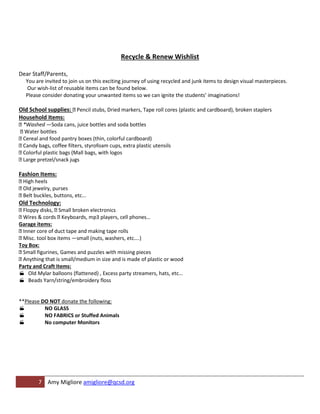 Recycle & Renew Wishlist

Dear Staff/Parents,
  You are invited to join us on this exciting journey of using recycled and junk items to design visual masterpieces.
  Our wish-list of reusable items can be found below.
  Please consider donating your unwanted items so we can ignite the students’ imaginations!

Old School supplies: Pencil stubs, Dried markers, Tape roll cores (plastic and cardboard), broken staplers
Household Items:
 *Washed —Soda cans, juice bottles and soda bottles
  Water bottles
 Cereal and food pantry boxes (thin, colorful cardboard)
 Candy bags, coffee filters, styrofoam cups, extra plastic utensils
 Colorful plastic bags (Mall bags, with logos
 Large pretzel/snack jugs

Fashion Items:
 High heels
 Old jewelry, purses
 Belt buckles, buttons, etc...
Old Technology:
 Floppy disks, Small broken electronics
 Wires & cords Keyboards, mp3 players, cell phones…
Garage items:
 Inner core of duct tape and making tape rolls
 Misc. tool box items —small (nuts, washers, etc….)
Toy Box:
 Small figurines, Games and puzzles with missing pieces
 Anything that is small/medium in size and is made of plastic or wood
Party and Craft Items:
 Old Mylar balloons (flattened) , Excess party streamers, hats, etc…
 Beads Yarn/string/embroidery floss


**Please DO NOT donate the following:
         NO GLASS
         NO FABRICS or Stuffed Animals
         No computer Monitors




        7 Amy Migliore amigliore@qcsd.org
 
