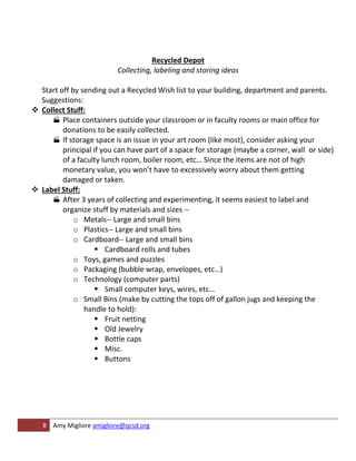 Recycled Depot
                          Collecting, labeling and storing ideas

  Start off by sending out a Recycled Wish list to your building, department and parents.
  Suggestions:
 Collect Stuff:
      Place containers outside your classroom or in faculty rooms or main office for
         donations to be easily collected.
      If storage space is an issue in your art room (like most), consider asking your
         principal if you can have part of a space for storage (maybe a corner, wall or side)
         of a faculty lunch room, boiler room, etc… Since the items are not of high
         monetary value, you won’t have to excessively worry about them getting
         damaged or taken.
 Label Stuff:
      After 3 years of collecting and experimenting, it seems easiest to label and
         organize stuff by materials and sizes --
             o Metals-- Large and small bins
             o Plastics-- Large and small bins
             o Cardboard-- Large and small bins
                     Cardboard rolls and tubes
             o Toys, games and puzzles
             o Packaging (bubble wrap, envelopes, etc…)
             o Technology (computer parts)
                     Small computer keys, wires, etc…
             o Small Bins (make by cutting the tops off of gallon jugs and keeping the
                handle to hold):
                     Fruit netting
                     Old Jewelry
                     Bottle caps
                     Misc.
                     Buttons




   8 Amy Migliore amigliore@qcsd.org
 