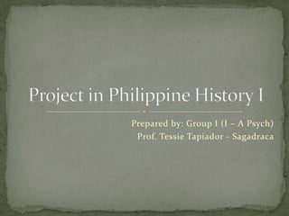 Prepared by: Group I (I – A Psych) Prof. Tessie Tapiador - Sagadraca Project in Philippine History I 