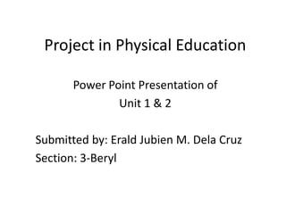 Project in Physical Education
Power Point Presentation of
Unit 1 & 2
Submitted by: Erald Jubien M. Dela Cruz
Section: 3-Beryl
 
