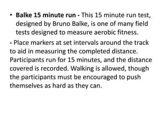 • Balke 15 minute run - This 15 minute run test,
designed by Bruno Balke, is one of many field
tests designed to measure aerobic fitness.
- Place markers at set intervals around the track
to aid in measuring the completed distance.
Participants run for 15 minutes, and the distance
covered is recorded. Walking is allowed, though
the participants must be encouraged to push
themselves as hard as they can.
 