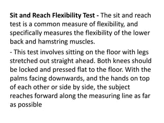Sit and Reach Flexibility Test - The sit and reach
test is a common measure of flexibility, and
specifically measures the flexibility of the lower
back and hamstring muscles.
- This test involves sitting on the floor with legs
stretched out straight ahead. Both knees should
be locked and pressed flat to the floor. With the
palms facing downwards, and the hands on top
of each other or side by side, the subject
reaches forward along the measuring line as far
as possible
 