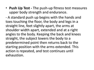 • Push Up Test - The push-up fitness test measures
upper body strength and endurance.
- A standard push up begins with the hands and
toes touching the floor, the body and legs in a
straight line, feet slightly apart, the arms at
shoulder width apart, extended and at a right
angles to the body. Keeping the back and knees
straight, the subject lowers the body to a
predetermined point then returns back to the
starting position with the arms extended. This
action is repeated, and test continues until
exhaustion.
 
