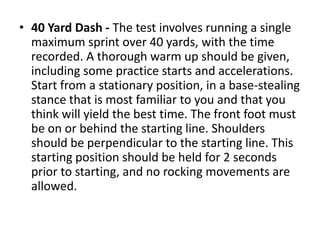 • 40 Yard Dash - The test involves running a single
maximum sprint over 40 yards, with the time
recorded. A thorough warm up should be given,
including some practice starts and accelerations.
Start from a stationary position, in a base-stealing
stance that is most familiar to you and that you
think will yield the best time. The front foot must
be on or behind the starting line. Shoulders
should be perpendicular to the starting line. This
starting position should be held for 2 seconds
prior to starting, and no rocking movements are
allowed.
 