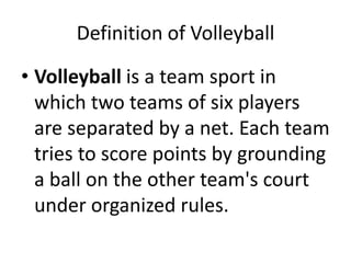 Definition of Volleyball
• Volleyball is a team sport in
which two teams of six players
are separated by a net. Each team
tries to score points by grounding
a ball on the other team's court
under organized rules.
 