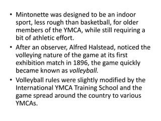 • Mintonette was designed to be an indoor
sport, less rough than basketball, for older
members of the YMCA, while still requiring a
bit of athletic effort.
• After an observer, Alfred Halstead, noticed the
volleying nature of the game at its first
exhibition match in 1896, the game quickly
became known as volleyball.
• Volleyball rules were slightly modified by the
International YMCA Training School and the
game spread around the country to various
YMCAs.
 