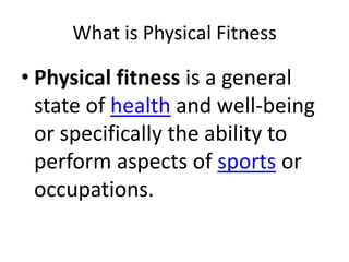 What is Physical Fitness
• Physical fitness is a general
state of health and well-being
or specifically the ability to
perform aspects of sports or
occupations.
 