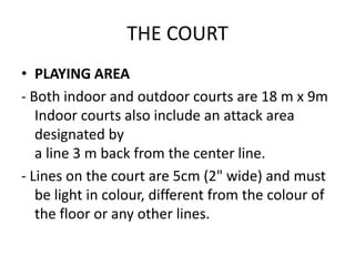 THE COURT
• PLAYING AREA
- Both indoor and outdoor courts are 18 m x 9m
Indoor courts also include an attack area
designated by
a line 3 m back from the center line.
- Lines on the court are 5cm (2" wide) and must
be light in colour, different from the colour of
the floor or any other lines.
 