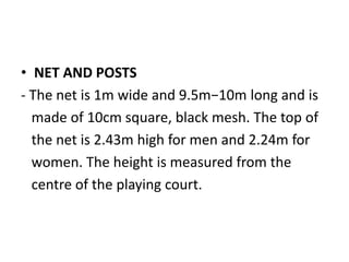 • NET AND POSTS
- The net is 1m wide and 9.5m−10m long and is
made of 10cm square, black mesh. The top of
the net is 2.43m high for men and 2.24m for
women. The height is measured from the
centre of the playing court.
 