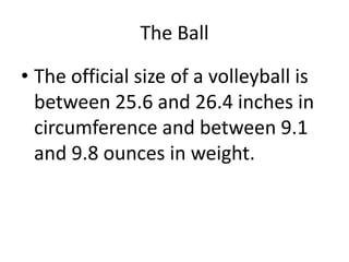 The Ball
• The official size of a volleyball is
between 25.6 and 26.4 inches in
circumference and between 9.1
and 9.8 ounces in weight.
 