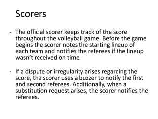 Scorers
- The official scorer keeps track of the score
throughout the volleyball game. Before the game
begins the scorer notes the starting lineup of
each team and notifies the referees if the lineup
wasn’t received on time.
- If a dispute or irregularity arises regarding the
score, the scorer uses a buzzer to notify the first
and second referees. Additionally, when a
substitution request arises, the scorer notifies the
referees.
 