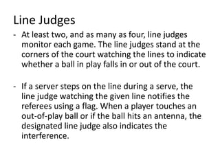 Line Judges
- At least two, and as many as four, line judges
monitor each game. The line judges stand at the
corners of the court watching the lines to indicate
whether a ball in play falls in or out of the court.
- If a server steps on the line during a serve, the
line judge watching the given line notifies the
referees using a flag. When a player touches an
out-of-play ball or if the ball hits an antenna, the
designated line judge also indicates the
interference.
 