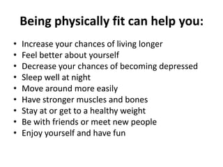 Being physically fit can help you:
• Increase your chances of living longer
• Feel better about yourself
• Decrease your chances of becoming depressed
• Sleep well at night
• Move around more easily
• Have stronger muscles and bones
• Stay at or get to a healthy weight
• Be with friends or meet new people
• Enjoy yourself and have fun
 