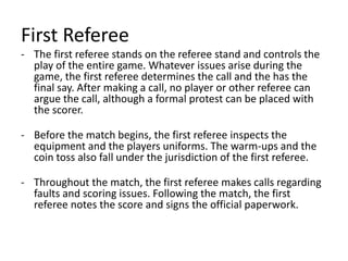 First Referee
- The first referee stands on the referee stand and controls the
play of the entire game. Whatever issues arise during the
game, the first referee determines the call and the has the
final say. After making a call, no player or other referee can
argue the call, although a formal protest can be placed with
the scorer.
- Before the match begins, the first referee inspects the
equipment and the players uniforms. The warm-ups and the
coin toss also fall under the jurisdiction of the first referee.
- Throughout the match, the first referee makes calls regarding
faults and scoring issues. Following the match, the first
referee notes the score and signs the official paperwork.
 