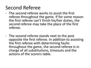 Second Referee
- The second referee works to assist the first
referee throughout the game. If for some reason
the first referee can’t finish his/her duties, the
second referee may take the place of the first
referee.
- The second referee stands next to the post
opposite the first referee. In addition to assisting
the first referee with determining faults
throughout the game, the second referee is in
charge of all substitutions, timeouts and the
actions of the scorers table.
 