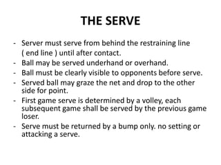 THE SERVE
- Server must serve from behind the restraining line
( end line ) until after contact.
- Ball may be served underhand or overhand.
- Ball must be clearly visible to opponents before serve.
- Served ball may graze the net and drop to the other
side for point.
- First game serve is determined by a volley, each
subsequent game shall be served by the previous game
loser.
- Serve must be returned by a bump only. no setting or
attacking a serve.
 