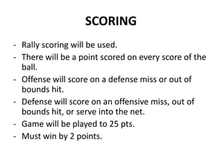 SCORING
- Rally scoring will be used.
- There will be a point scored on every score of the
ball.
- Offense will score on a defense miss or out of
bounds hit.
- Defense will score on an offensive miss, out of
bounds hit, or serve into the net.
- Game will be played to 25 pts.
- Must win by 2 points.
 