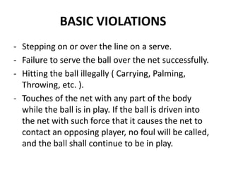 BASIC VIOLATIONS
- Stepping on or over the line on a serve.
- Failure to serve the ball over the net successfully.
- Hitting the ball illegally ( Carrying, Palming,
Throwing, etc. ).
- Touches of the net with any part of the body
while the ball is in play. If the ball is driven into
the net with such force that it causes the net to
contact an opposing player, no foul will be called,
and the ball shall continue to be in play.
 