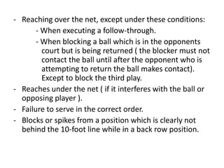- Reaching over the net, except under these conditions:
- When executing a follow-through.
- When blocking a ball which is in the opponents
court but is being returned ( the blocker must not
contact the ball until after the opponent who is
attempting to return the ball makes contact).
Except to block the third play.
- Reaches under the net ( if it interferes with the ball or
opposing player ).
- Failure to serve in the correct order.
- Blocks or spikes from a position which is clearly not
behind the 10-foot line while in a back row position.
 