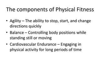The components of Physical Fitness
• Agility – The ability to stop, start, and change
directions quickly
• Balance – Controlling body positions while
standing still or moving
• Cardiovascular Endurance – Engaging in
physical activity for long periods of time
 
