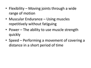 • Flexibility – Moving joints through a wide
range of motion
• Muscular Endurance – Using muscles
repetitively without fatiguing
• Power – The ability to use muscle strength
quickly
• Speed – Performing a movement of covering a
distance in a short period of time
 