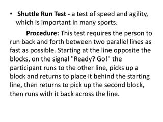 • Shuttle Run Test - a test of speed and agility,
which is important in many sports.
Procedure: This test requires the person to
run back and forth between two parallel lines as
fast as possible. Starting at the line opposite the
blocks, on the signal "Ready? Go!" the
participant runs to the other line, picks up a
block and returns to place it behind the starting
line, then returns to pick up the second block,
then runs with it back across the line.
 