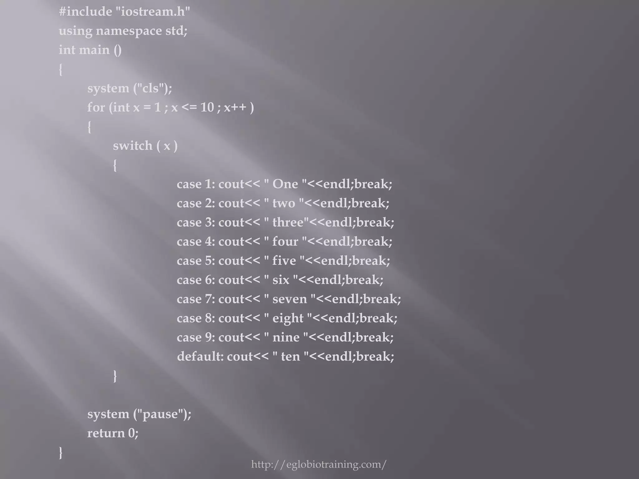 #include "iostream.h"
using namespace std;
int main ()
{
     system ("cls");
     for (int x = 1 ; x <= 10 ; x++ )
     {
          switch ( x )
          {
                       case 1: cout<< " One "<<endl;break;
                       case 2: cout<< " two "<<endl;break;
                       case 3: cout<< " three"<<endl;break;
                       case 4: cout<< " four "<<endl;break;
                       case 5: cout<< " five "<<endl;break;
                       case 6: cout<< " six "<<endl;break;
                       case 7: cout<< " seven "<<endl;break;
                       case 8: cout<< " eight "<<endl;break;
                       case 9: cout<< " nine "<<endl;break;
                       default: cout<< " ten "<<endl;break;
          }

     system ("pause");
     return 0;
}
                                 http://eglobiotraining.com/
 