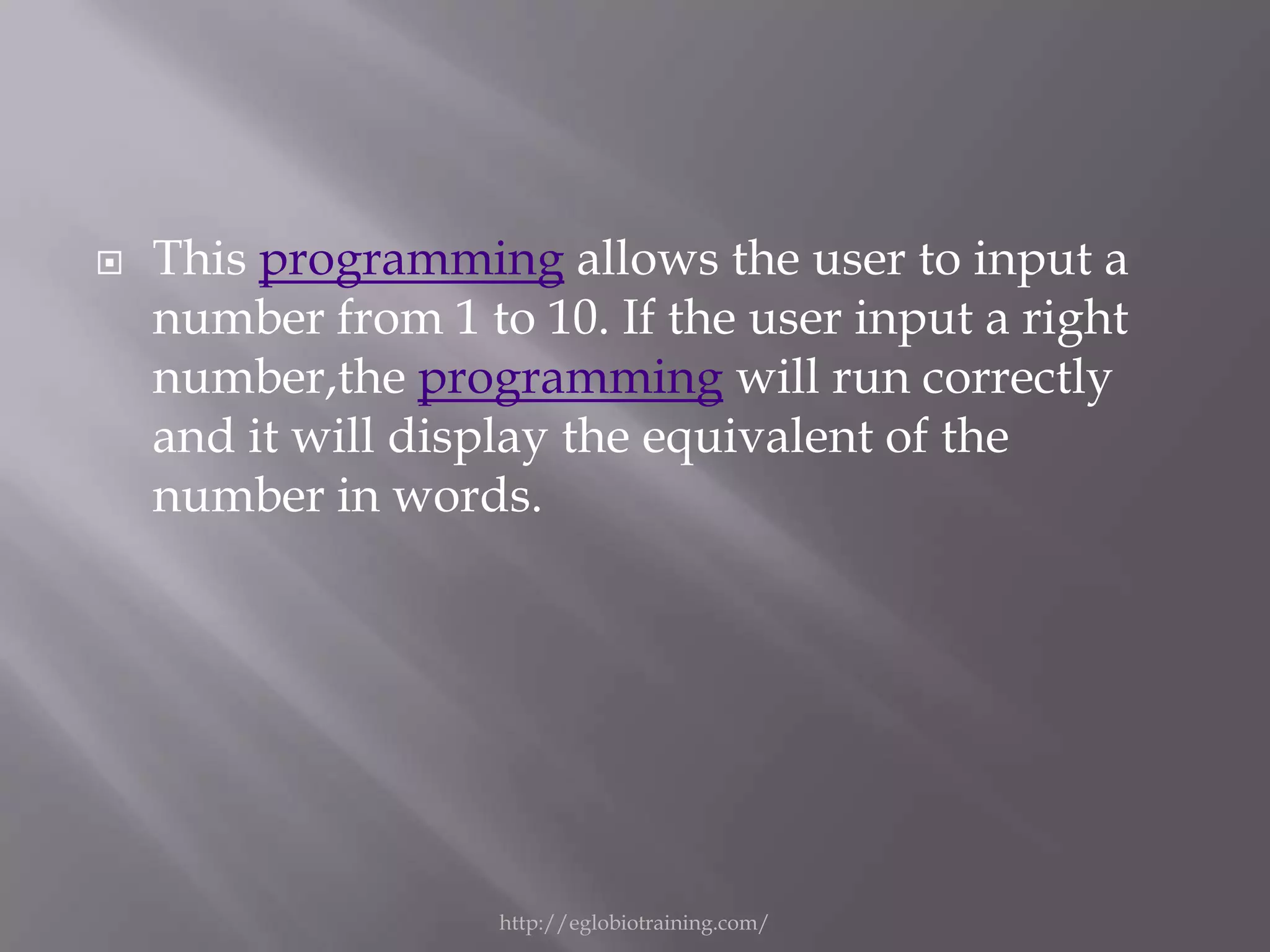    This programming allows the user to input a
    number from 1 to 10. If the user input a right
    number,the programming will run correctly
    and it will display the equivalent of the
    number in words.




                    http://eglobiotraining.com/
 