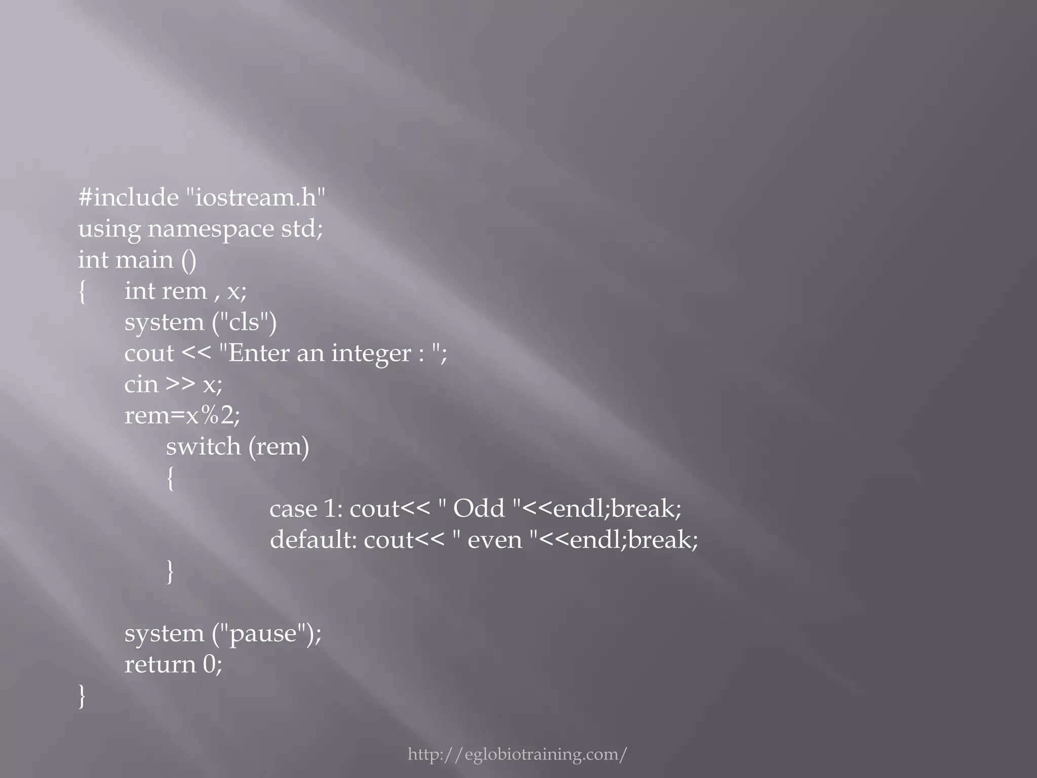 #include "iostream.h"
using namespace std;
int main ()
{ int rem , x;
    system ("cls")
    cout << "Enter an integer : ";
    cin >> x;
    rem=x%2;
        switch (rem)
        {
                 case 1: cout<< " Odd "<<endl;break;
                 default: cout<< " even "<<endl;break;
        }

    system ("pause");
    return 0;
}

                            http://eglobiotraining.com/
 
