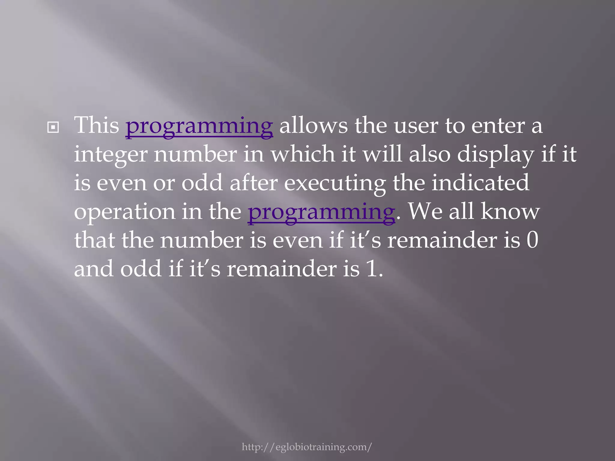    This programming allows the user to enter a
    integer number in which it will also display if it
    is even or odd after executing the indicated
    operation in the programming. We all know
    that the number is even if it’s remainder is 0
    and odd if it’s remainder is 1.




                    http://eglobiotraining.com/
 