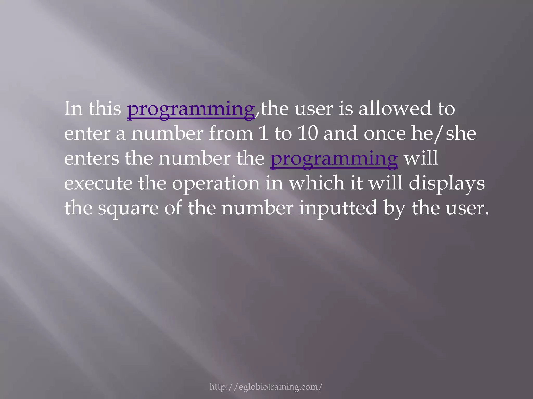 In this programming,the user is allowed to
enter a number from 1 to 10 and once he/she
enters the number the programming will
execute the operation in which it will displays
the square of the number inputted by the user.




                http://eglobiotraining.com/
 