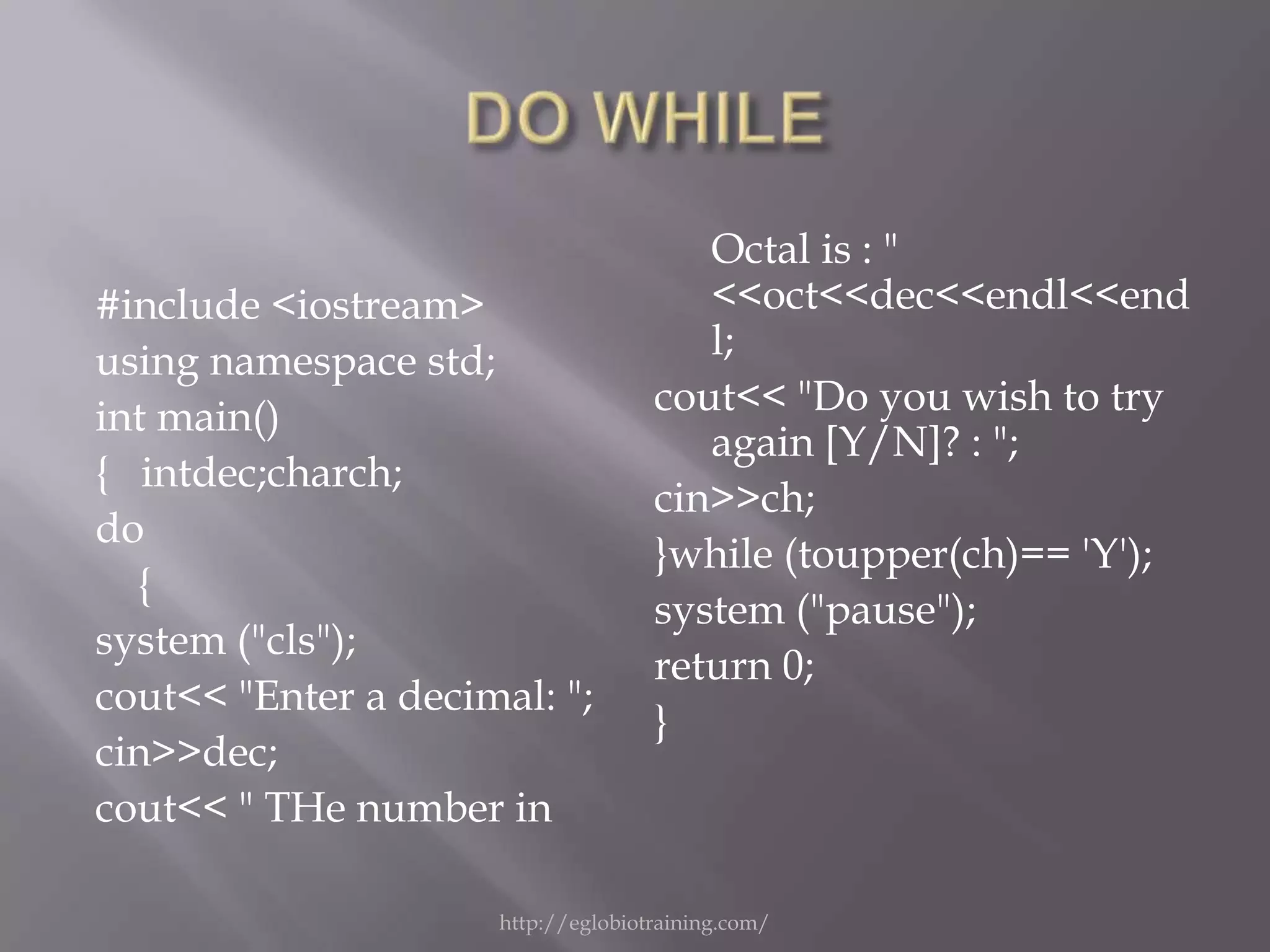 Octal is : "
#include <iostream>                    <<oct<<dec<<endl<<end
using namespace std;                   l;
int main()                          cout<< "Do you wish to try
                                       again [Y/N]? : ";
{ intdec;charch;
                                    cin>>ch;
do
                                    }while (toupper(ch)== 'Y');
  {
                                    system ("pause");
system ("cls");
                                    return 0;
cout<< "Enter a decimal: ";
                                    }
cin>>dec;
cout<< " THe number in

                     http://eglobiotraining.com/
 