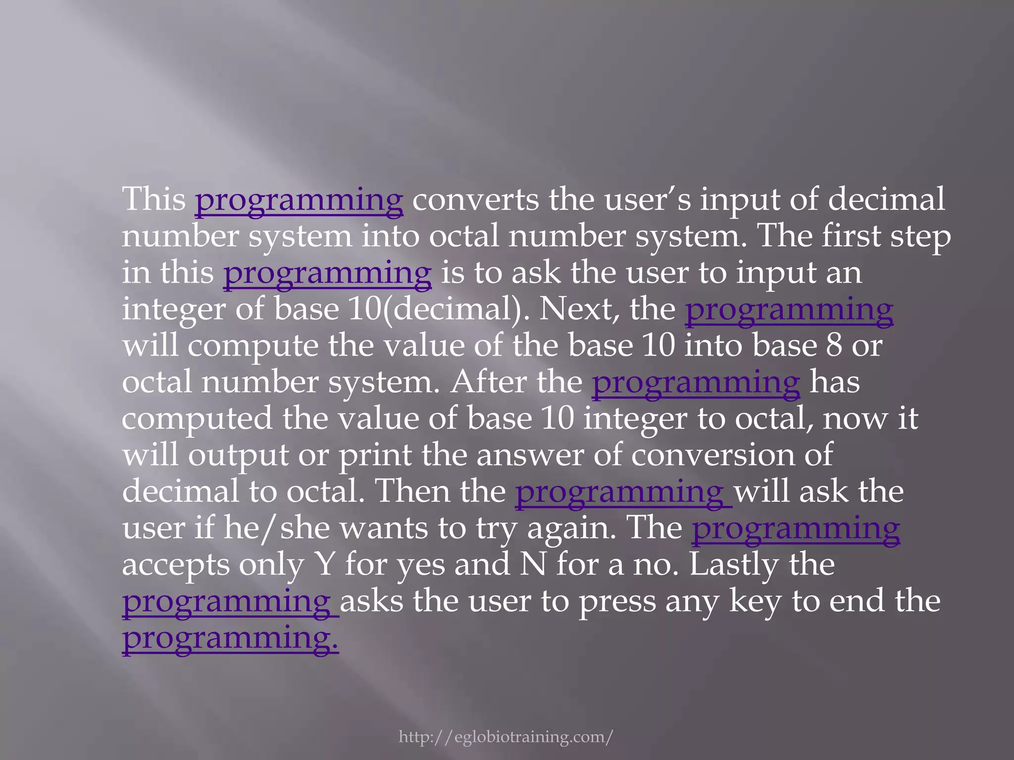 This programming converts the user’s input of decimal
number system into octal number system. The first step
in this programming is to ask the user to input an
integer of base 10(decimal). Next, the programming
will compute the value of the base 10 into base 8 or
octal number system. After the programming has
computed the value of base 10 integer to octal, now it
will output or print the answer of conversion of
decimal to octal. Then the programming will ask the
user if he/she wants to try again. The programming
accepts only Y for yes and N for a no. Lastly the
programming asks the user to press any key to end the
programming.

                  http://eglobiotraining.com/
 
