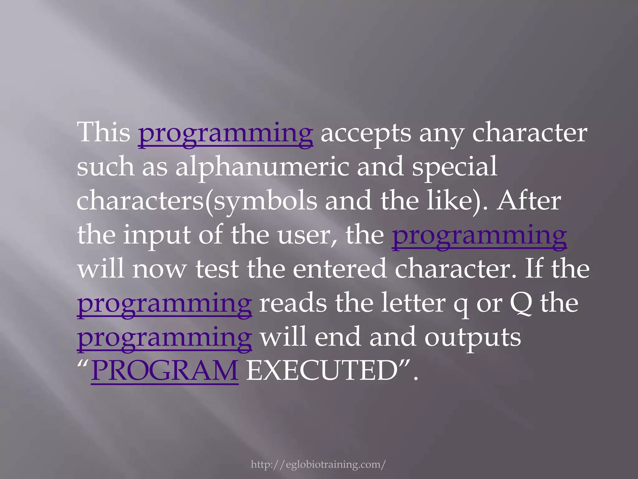 This programming accepts any character
such as alphanumeric and special
characters(symbols and the like). After
the input of the user, the programming
will now test the entered character. If the
programming reads the letter q or Q the
programming will end and outputs
“PROGRAM EXECUTED”.


              http://eglobiotraining.com/
 