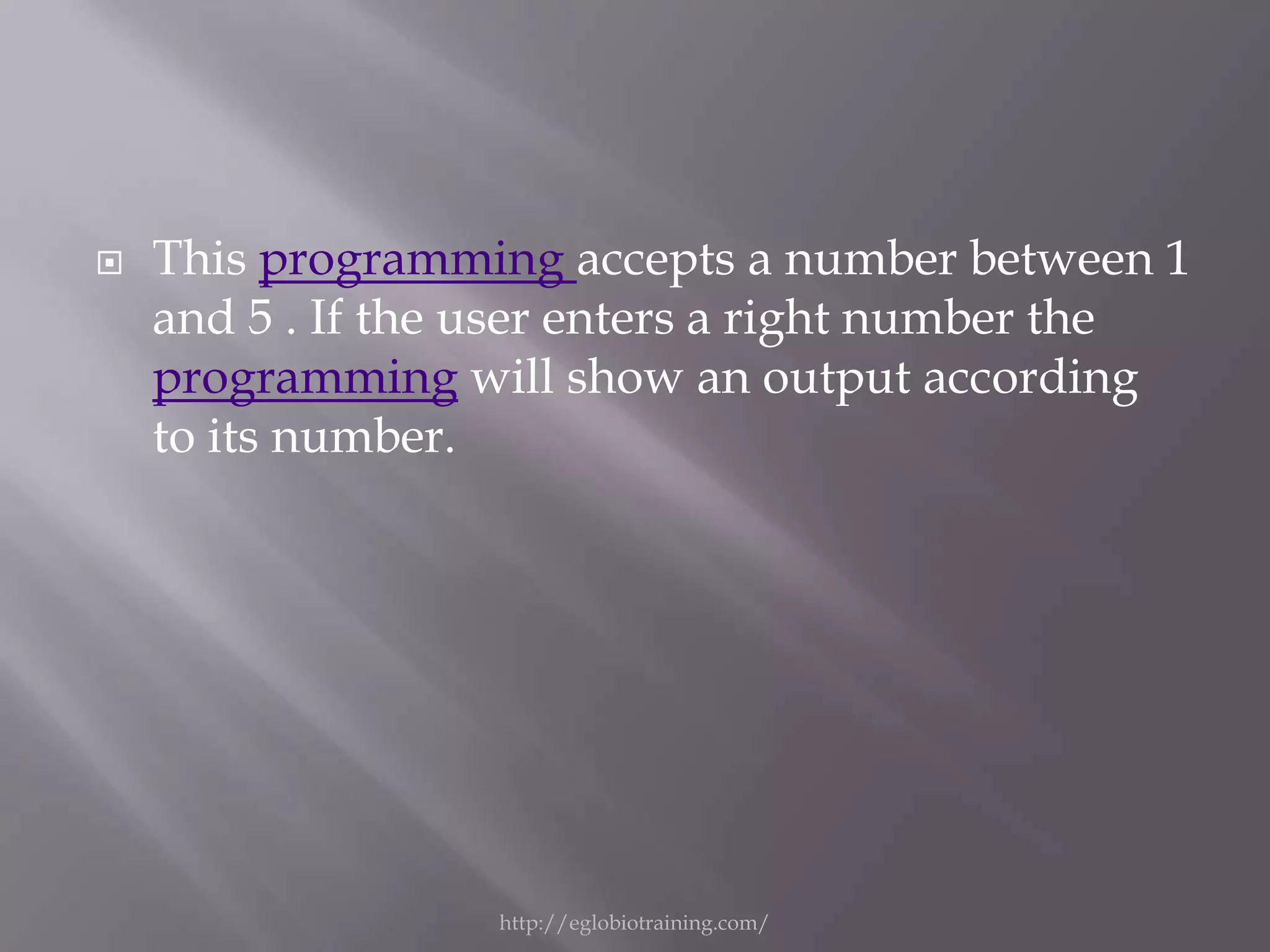    This programming accepts a number between 1
    and 5 . If the user enters a right number the
    programming will show an output according
    to its number.




                   http://eglobiotraining.com/
 