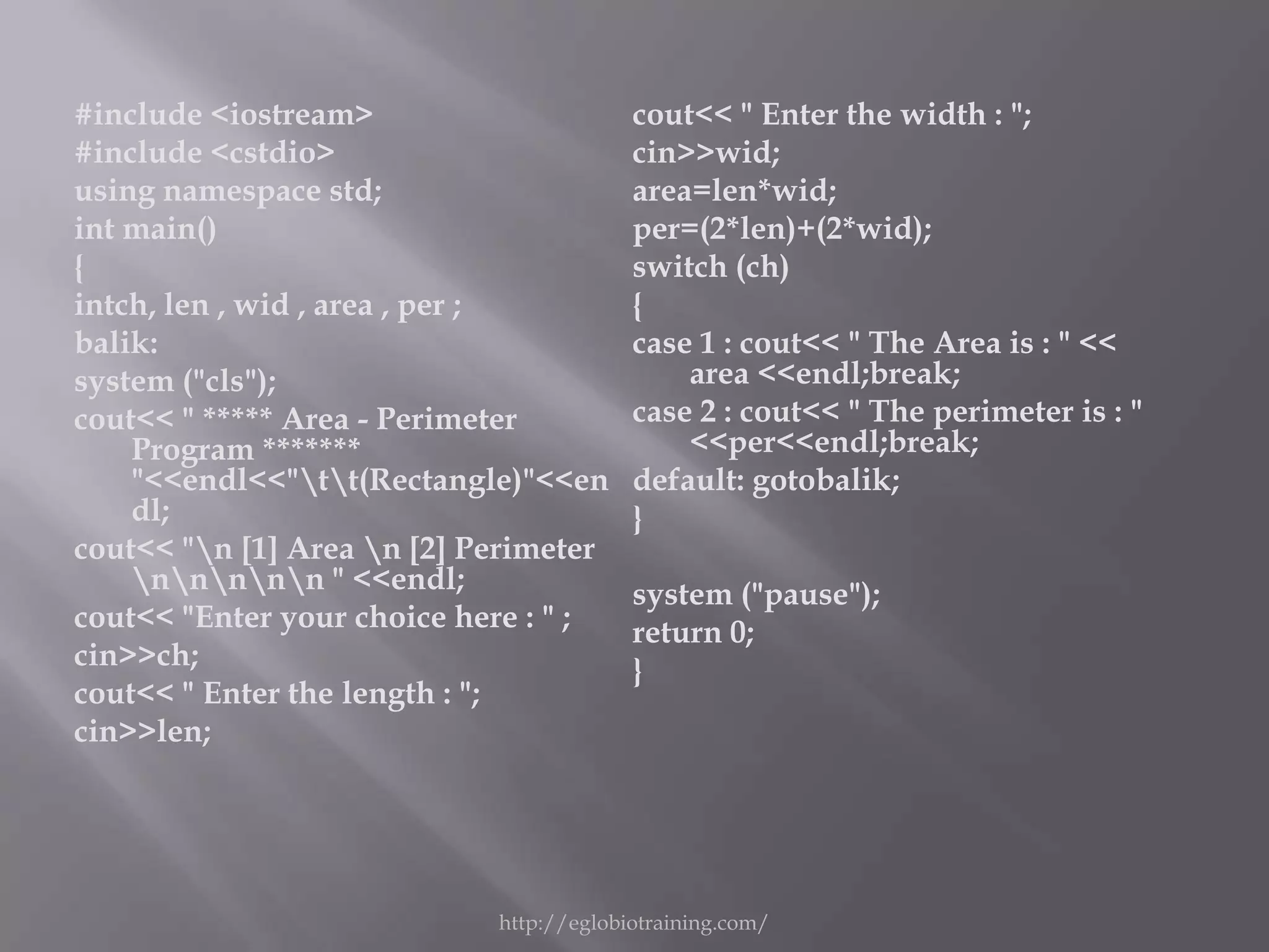 #include <iostream>                      cout<< " Enter the width : ";
#include <cstdio>                        cin>>wid;
using namespace std;                     area=len*wid;
int main()                               per=(2*len)+(2*wid);
{                                        switch (ch)
intch, len , wid , area , per ;          {
balik:                                   case 1 : cout<< " The Area is : " <<
system ("cls");                              area <<endl;break;
cout<< " ***** Area - Perimeter          case 2 : cout<< " The perimeter is : "
    Program *******                          <<per<<endl;break;
    "<<endl<<"tt(Rectangle)"<<en       default: gotobalik;
    dl;                                  }
cout<< "n [1] Area n [2] Perimeter
    nnnnn " <<endl;                 system ("pause");
cout<< "Enter your choice here : " ;     return 0;
cin>>ch;                                 }
cout<< " Enter the length : ";
cin>>len;




                            http://eglobiotraining.com/
 