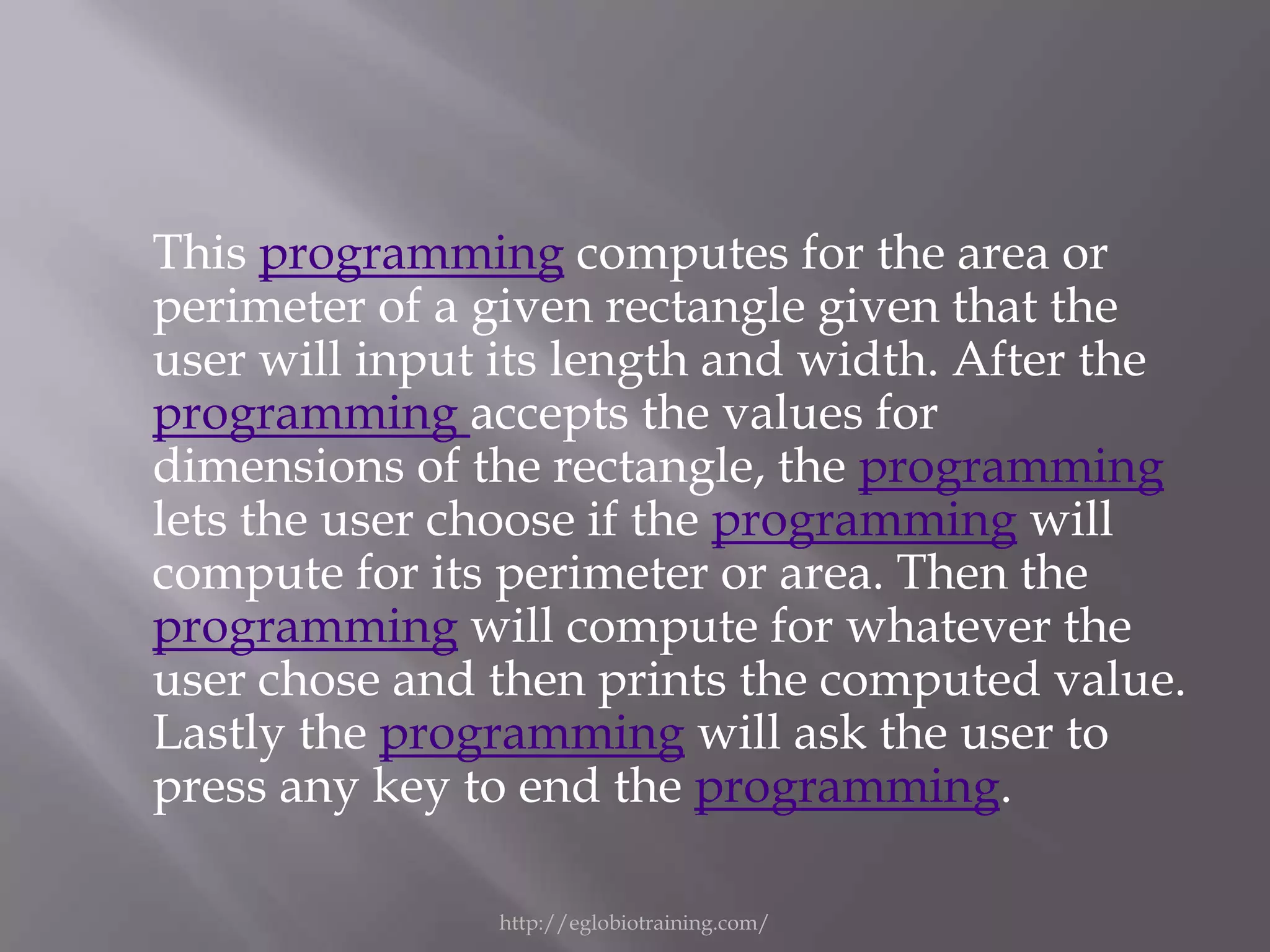This programming computes for the area or
perimeter of a given rectangle given that the
user will input its length and width. After the
programming accepts the values for
dimensions of the rectangle, the programming
lets the user choose if the programming will
compute for its perimeter or area. Then the
programming will compute for whatever the
user chose and then prints the computed value.
Lastly the programming will ask the user to
press any key to end the programming.

               http://eglobiotraining.com/
 