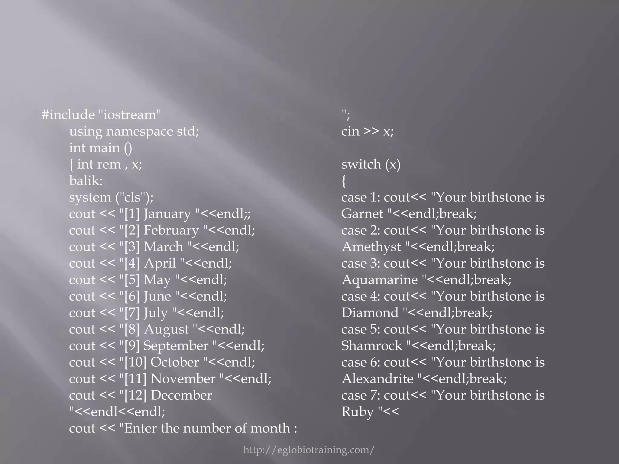 #include "iostream"                                ";
    using namespace std;                           cin >> x;
    int main ()
    { int rem , x;                                 switch (x)
    balik:                                         {
    system ("cls");                                case 1: cout<< "Your birthstone is
    cout << "[1] January "<<endl;;                 Garnet "<<endl;break;
    cout << "[2] February "<<endl;                 case 2: cout<< "Your birthstone is
    cout << "[3] March "<<endl;                    Amethyst "<<endl;break;
    cout << "[4] April "<<endl;                    case 3: cout<< "Your birthstone is
    cout << "[5] May "<<endl;                      Aquamarine "<<endl;break;
    cout << "[6] June "<<endl;                     case 4: cout<< "Your birthstone is
    cout << "[7] July "<<endl;                     Diamond "<<endl;break;
    cout << "[8] August "<<endl;                   case 5: cout<< "Your birthstone is
    cout << "[9] September "<<endl;                Shamrock "<<endl;break;
    cout << "[10] October "<<endl;                 case 6: cout<< "Your birthstone is
    cout << "[11] November "<<endl;                Alexandrite "<<endl;break;
    cout << "[12] December                         case 7: cout<< "Your birthstone is
    "<<endl<<endl;                                 Ruby "<<
    cout << "Enter the number of month :
                               http://eglobiotraining.com/
 