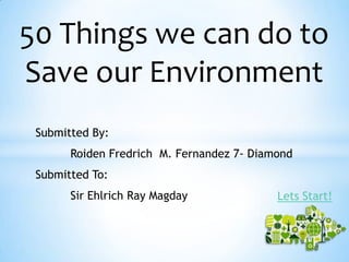 50 Things we can do to
Save our Environment
Submitted By:
Roiden Fredrich M. Fernandez 7- Diamond
Submitted To:
Sir Ehlrich Ray Magday Lets Start!
 