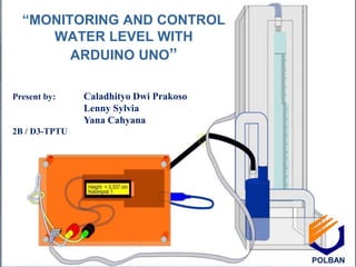 “MONITORING AND CONTROL
WATER LEVEL WITH
ARDUINO UNO”
Present by: Caladhityo Dwi Prakoso
Lenny Sylvia
Yana Cahyana
2B / D3-TPTU
POLBAN
 